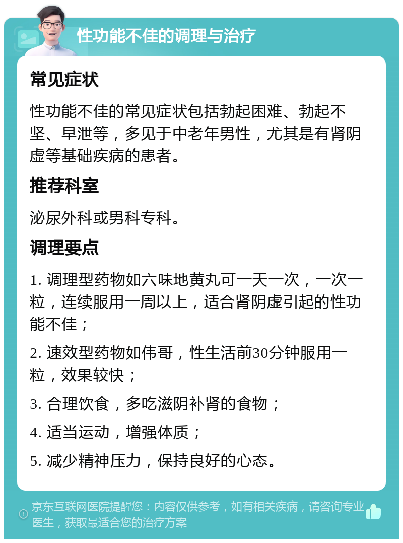 性功能不佳的调理与治疗 常见症状 性功能不佳的常见症状包括勃起困难、勃起不坚、早泄等，多见于中老年男性，尤其是有肾阴虚等基础疾病的患者。 推荐科室 泌尿外科或男科专科。 调理要点 1. 调理型药物如六味地黄丸可一天一次，一次一粒，连续服用一周以上，适合肾阴虚引起的性功能不佳； 2. 速效型药物如伟哥，性生活前30分钟服用一粒，效果较快； 3. 合理饮食，多吃滋阴补肾的食物； 4. 适当运动，增强体质； 5. 减少精神压力，保持良好的心态。