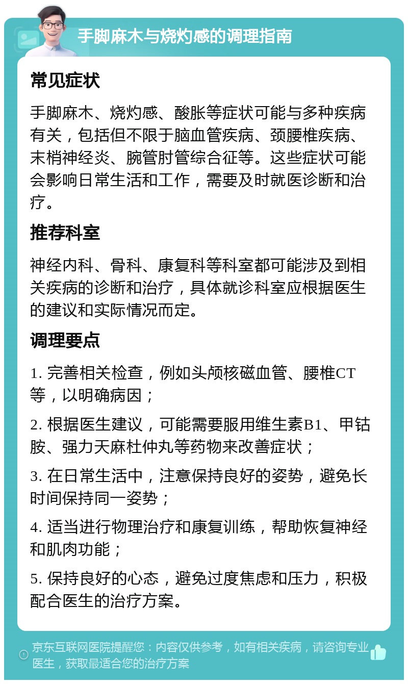 手脚麻木与烧灼感的调理指南 常见症状 手脚麻木、烧灼感、酸胀等症状可能与多种疾病有关，包括但不限于脑血管疾病、颈腰椎疾病、末梢神经炎、腕管肘管综合征等。这些症状可能会影响日常生活和工作，需要及时就医诊断和治疗。 推荐科室 神经内科、骨科、康复科等科室都可能涉及到相关疾病的诊断和治疗，具体就诊科室应根据医生的建议和实际情况而定。 调理要点 1. 完善相关检查，例如头颅核磁血管、腰椎CT等，以明确病因； 2. 根据医生建议，可能需要服用维生素B1、甲钴胺、强力天麻杜仲丸等药物来改善症状； 3. 在日常生活中，注意保持良好的姿势，避免长时间保持同一姿势； 4. 适当进行物理治疗和康复训练，帮助恢复神经和肌肉功能； 5. 保持良好的心态，避免过度焦虑和压力，积极配合医生的治疗方案。