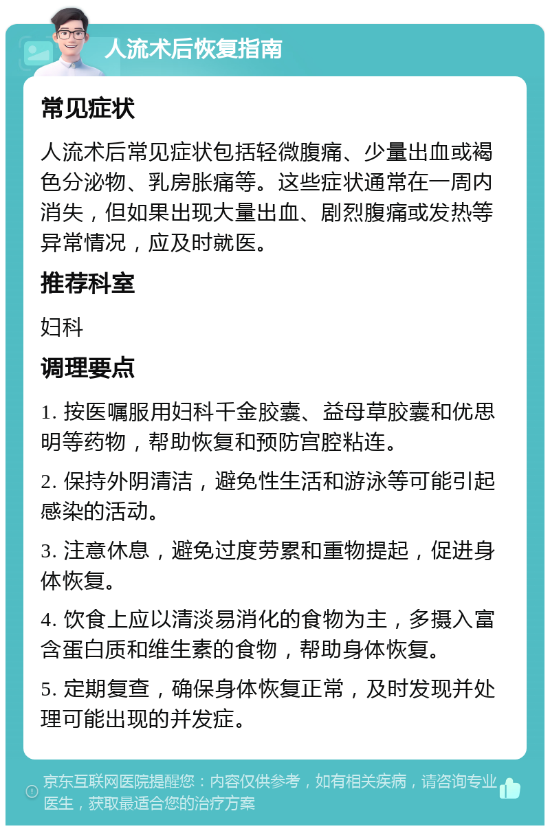 人流术后恢复指南 常见症状 人流术后常见症状包括轻微腹痛、少量出血或褐色分泌物、乳房胀痛等。这些症状通常在一周内消失，但如果出现大量出血、剧烈腹痛或发热等异常情况，应及时就医。 推荐科室 妇科 调理要点 1. 按医嘱服用妇科千金胶囊、益母草胶囊和优思明等药物，帮助恢复和预防宫腔粘连。 2. 保持外阴清洁，避免性生活和游泳等可能引起感染的活动。 3. 注意休息，避免过度劳累和重物提起，促进身体恢复。 4. 饮食上应以清淡易消化的食物为主，多摄入富含蛋白质和维生素的食物，帮助身体恢复。 5. 定期复查，确保身体恢复正常，及时发现并处理可能出现的并发症。