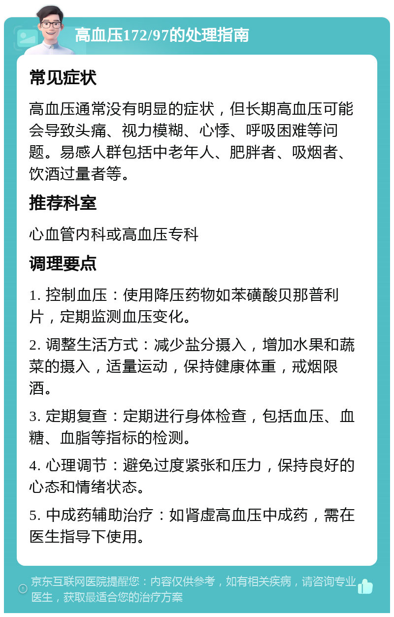 高血压172/97的处理指南 常见症状 高血压通常没有明显的症状，但长期高血压可能会导致头痛、视力模糊、心悸、呼吸困难等问题。易感人群包括中老年人、肥胖者、吸烟者、饮酒过量者等。 推荐科室 心血管内科或高血压专科 调理要点 1. 控制血压：使用降压药物如苯磺酸贝那普利片，定期监测血压变化。 2. 调整生活方式：减少盐分摄入，增加水果和蔬菜的摄入，适量运动，保持健康体重，戒烟限酒。 3. 定期复查：定期进行身体检查，包括血压、血糖、血脂等指标的检测。 4. 心理调节：避免过度紧张和压力，保持良好的心态和情绪状态。 5. 中成药辅助治疗：如肾虚高血压中成药，需在医生指导下使用。