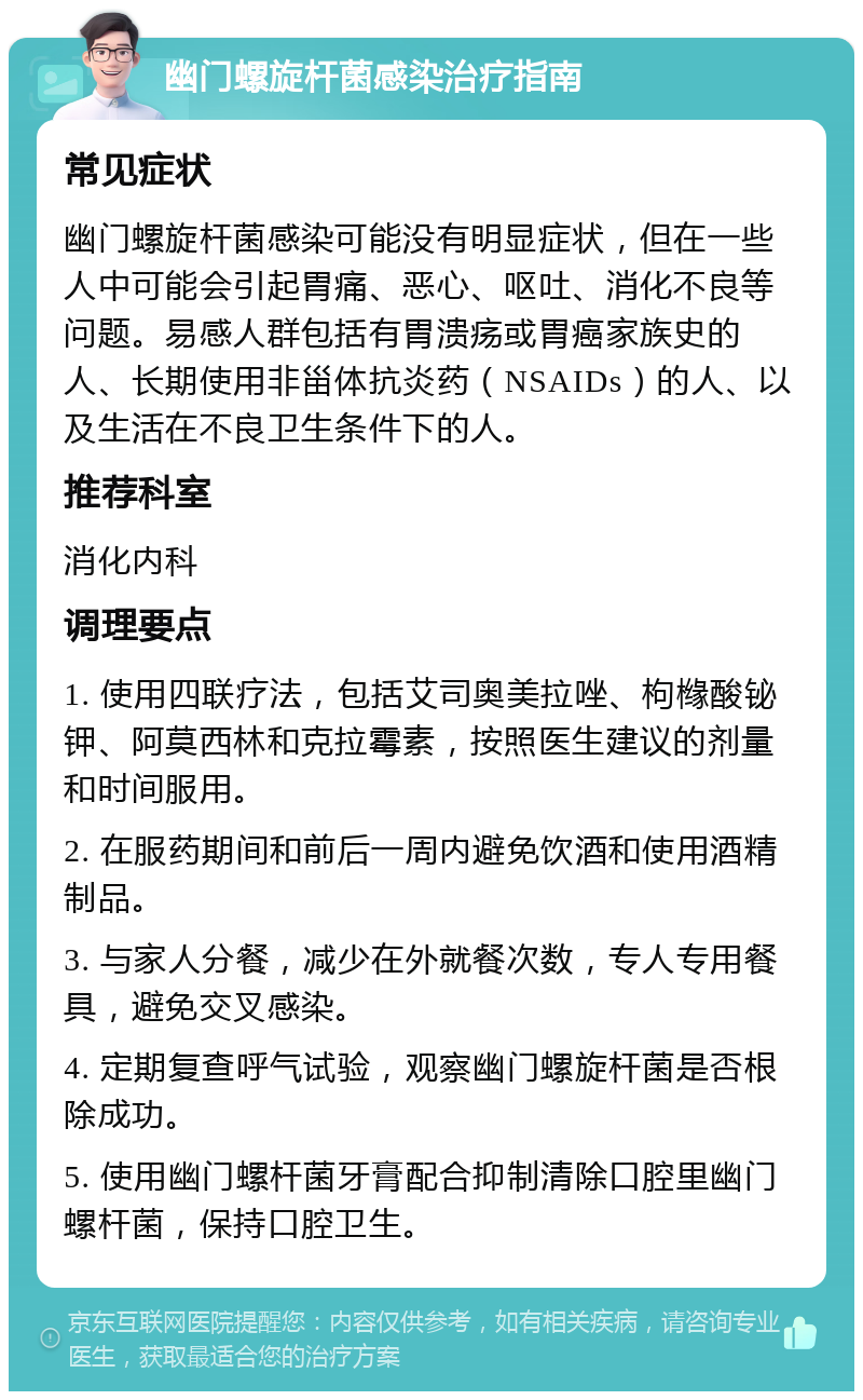 幽门螺旋杆菌感染治疗指南 常见症状 幽门螺旋杆菌感染可能没有明显症状，但在一些人中可能会引起胃痛、恶心、呕吐、消化不良等问题。易感人群包括有胃溃疡或胃癌家族史的人、长期使用非甾体抗炎药（NSAIDs）的人、以及生活在不良卫生条件下的人。 推荐科室 消化内科 调理要点 1. 使用四联疗法，包括艾司奥美拉唑、枸橼酸铋钾、阿莫西林和克拉霉素，按照医生建议的剂量和时间服用。 2. 在服药期间和前后一周内避免饮酒和使用酒精制品。 3. 与家人分餐，减少在外就餐次数，专人专用餐具，避免交叉感染。 4. 定期复查呼气试验，观察幽门螺旋杆菌是否根除成功。 5. 使用幽门螺杆菌牙膏配合抑制清除口腔里幽门螺杆菌，保持口腔卫生。