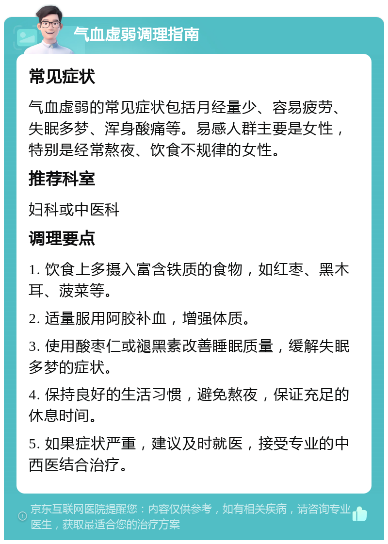 气血虚弱调理指南 常见症状 气血虚弱的常见症状包括月经量少、容易疲劳、失眠多梦、浑身酸痛等。易感人群主要是女性，特别是经常熬夜、饮食不规律的女性。 推荐科室 妇科或中医科 调理要点 1. 饮食上多摄入富含铁质的食物，如红枣、黑木耳、菠菜等。 2. 适量服用阿胶补血，增强体质。 3. 使用酸枣仁或褪黑素改善睡眠质量，缓解失眠多梦的症状。 4. 保持良好的生活习惯，避免熬夜，保证充足的休息时间。 5. 如果症状严重，建议及时就医，接受专业的中西医结合治疗。