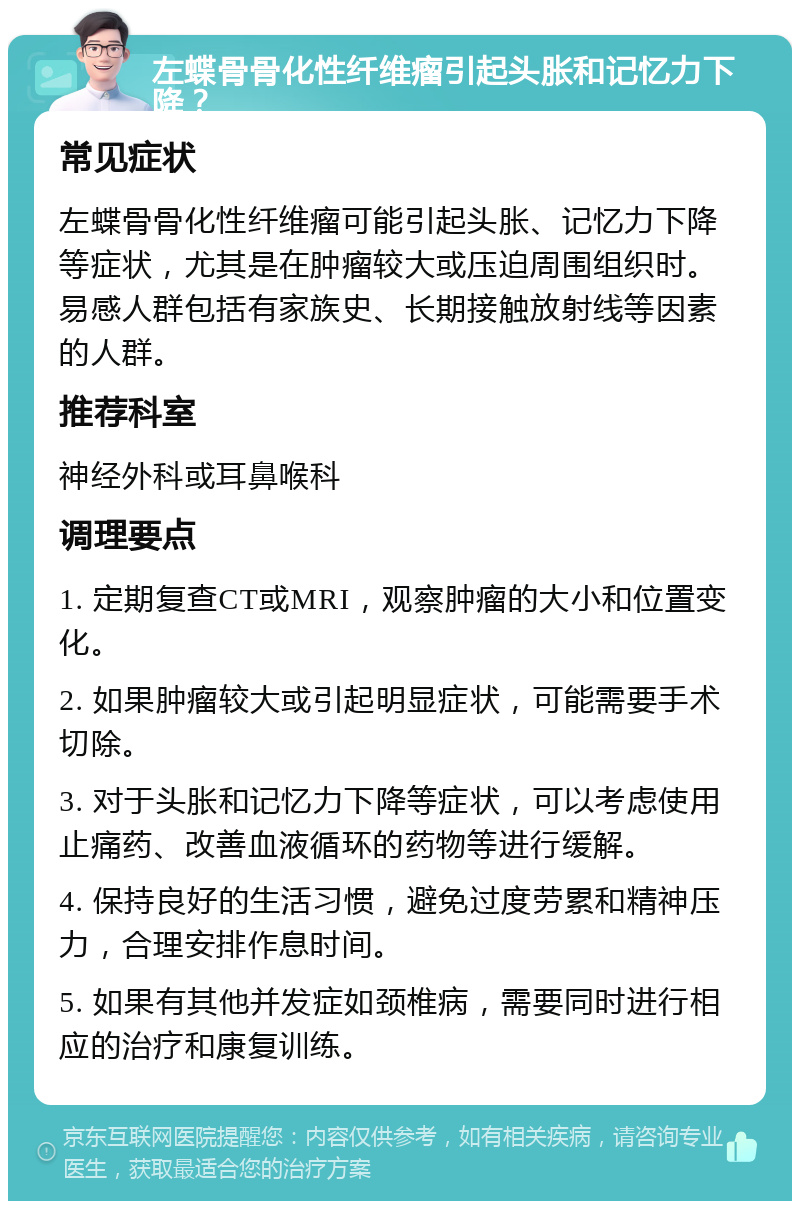 左蝶骨骨化性纤维瘤引起头胀和记忆力下降？ 常见症状 左蝶骨骨化性纤维瘤可能引起头胀、记忆力下降等症状，尤其是在肿瘤较大或压迫周围组织时。易感人群包括有家族史、长期接触放射线等因素的人群。 推荐科室 神经外科或耳鼻喉科 调理要点 1. 定期复查CT或MRI，观察肿瘤的大小和位置变化。 2. 如果肿瘤较大或引起明显症状，可能需要手术切除。 3. 对于头胀和记忆力下降等症状，可以考虑使用止痛药、改善血液循环的药物等进行缓解。 4. 保持良好的生活习惯，避免过度劳累和精神压力，合理安排作息时间。 5. 如果有其他并发症如颈椎病，需要同时进行相应的治疗和康复训练。