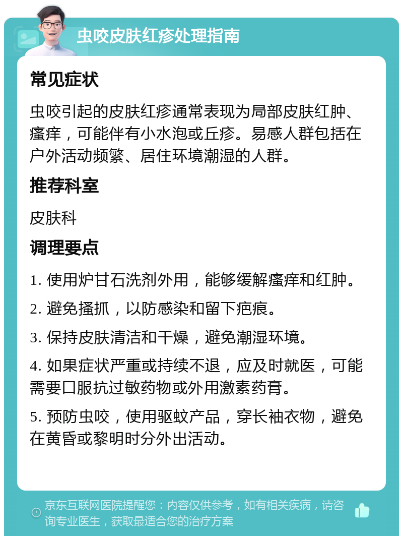 虫咬皮肤红疹处理指南 常见症状 虫咬引起的皮肤红疹通常表现为局部皮肤红肿、瘙痒，可能伴有小水泡或丘疹。易感人群包括在户外活动频繁、居住环境潮湿的人群。 推荐科室 皮肤科 调理要点 1. 使用炉甘石洗剂外用，能够缓解瘙痒和红肿。 2. 避免搔抓，以防感染和留下疤痕。 3. 保持皮肤清洁和干燥，避免潮湿环境。 4. 如果症状严重或持续不退，应及时就医，可能需要口服抗过敏药物或外用激素药膏。 5. 预防虫咬，使用驱蚊产品，穿长袖衣物，避免在黄昏或黎明时分外出活动。