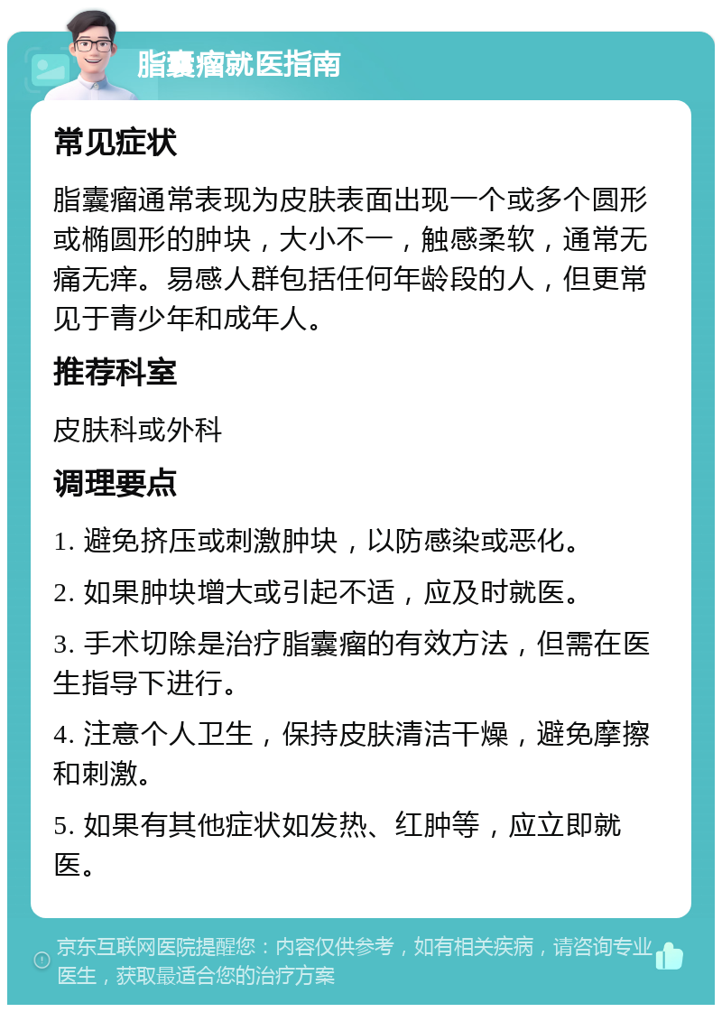 脂囊瘤就医指南 常见症状 脂囊瘤通常表现为皮肤表面出现一个或多个圆形或椭圆形的肿块，大小不一，触感柔软，通常无痛无痒。易感人群包括任何年龄段的人，但更常见于青少年和成年人。 推荐科室 皮肤科或外科 调理要点 1. 避免挤压或刺激肿块，以防感染或恶化。 2. 如果肿块增大或引起不适，应及时就医。 3. 手术切除是治疗脂囊瘤的有效方法，但需在医生指导下进行。 4. 注意个人卫生，保持皮肤清洁干燥，避免摩擦和刺激。 5. 如果有其他症状如发热、红肿等，应立即就医。