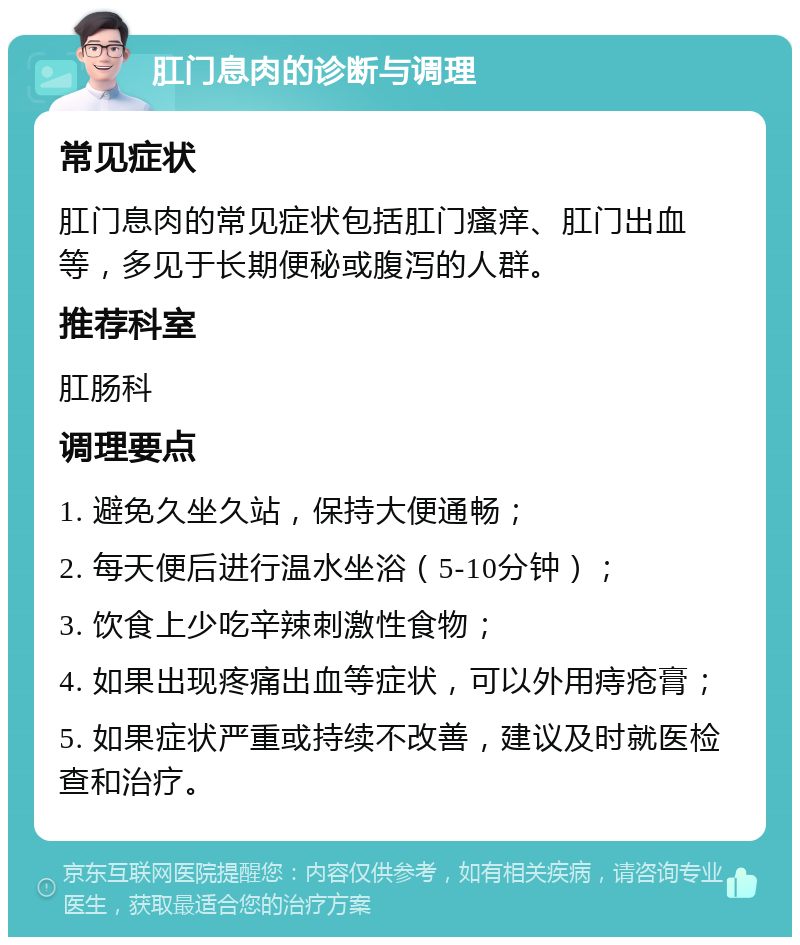 肛门息肉的诊断与调理 常见症状 肛门息肉的常见症状包括肛门瘙痒、肛门出血等，多见于长期便秘或腹泻的人群。 推荐科室 肛肠科 调理要点 1. 避免久坐久站，保持大便通畅； 2. 每天便后进行温水坐浴（5-10分钟）； 3. 饮食上少吃辛辣刺激性食物； 4. 如果出现疼痛出血等症状，可以外用痔疮膏； 5. 如果症状严重或持续不改善，建议及时就医检查和治疗。