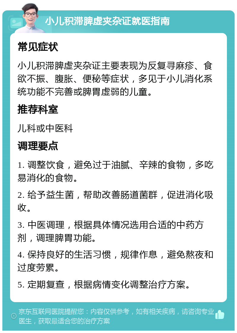 小儿积滞脾虚夹杂证就医指南 常见症状 小儿积滞脾虚夹杂证主要表现为反复寻麻疹、食欲不振、腹胀、便秘等症状，多见于小儿消化系统功能不完善或脾胃虚弱的儿童。 推荐科室 儿科或中医科 调理要点 1. 调整饮食，避免过于油腻、辛辣的食物，多吃易消化的食物。 2. 给予益生菌，帮助改善肠道菌群，促进消化吸收。 3. 中医调理，根据具体情况选用合适的中药方剂，调理脾胃功能。 4. 保持良好的生活习惯，规律作息，避免熬夜和过度劳累。 5. 定期复查，根据病情变化调整治疗方案。