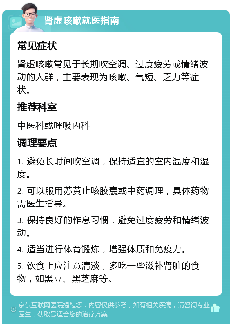 肾虚咳嗽就医指南 常见症状 肾虚咳嗽常见于长期吹空调、过度疲劳或情绪波动的人群，主要表现为咳嗽、气短、乏力等症状。 推荐科室 中医科或呼吸内科 调理要点 1. 避免长时间吹空调，保持适宜的室内温度和湿度。 2. 可以服用苏黄止咳胶囊或中药调理，具体药物需医生指导。 3. 保持良好的作息习惯，避免过度疲劳和情绪波动。 4. 适当进行体育锻炼，增强体质和免疫力。 5. 饮食上应注意清淡，多吃一些滋补肾脏的食物，如黑豆、黑芝麻等。