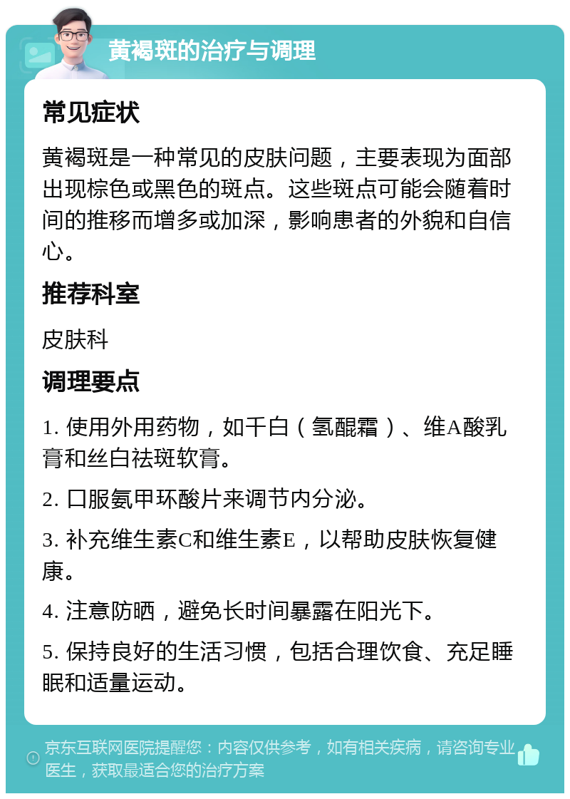 黄褐斑的治疗与调理 常见症状 黄褐斑是一种常见的皮肤问题，主要表现为面部出现棕色或黑色的斑点。这些斑点可能会随着时间的推移而增多或加深，影响患者的外貌和自信心。 推荐科室 皮肤科 调理要点 1. 使用外用药物，如千白（氢醌霜）、维A酸乳膏和丝白祛斑软膏。 2. 口服氨甲环酸片来调节内分泌。 3. 补充维生素C和维生素E，以帮助皮肤恢复健康。 4. 注意防晒，避免长时间暴露在阳光下。 5. 保持良好的生活习惯，包括合理饮食、充足睡眠和适量运动。