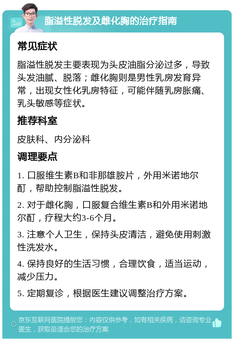 脂溢性脱发及雌化胸的治疗指南 常见症状 脂溢性脱发主要表现为头皮油脂分泌过多，导致头发油腻、脱落；雌化胸则是男性乳房发育异常，出现女性化乳房特征，可能伴随乳房胀痛、乳头敏感等症状。 推荐科室 皮肤科、内分泌科 调理要点 1. 口服维生素B和非那雄胺片，外用米诺地尔酊，帮助控制脂溢性脱发。 2. 对于雌化胸，口服复合维生素B和外用米诺地尔酊，疗程大约3-6个月。 3. 注意个人卫生，保持头皮清洁，避免使用刺激性洗发水。 4. 保持良好的生活习惯，合理饮食，适当运动，减少压力。 5. 定期复诊，根据医生建议调整治疗方案。