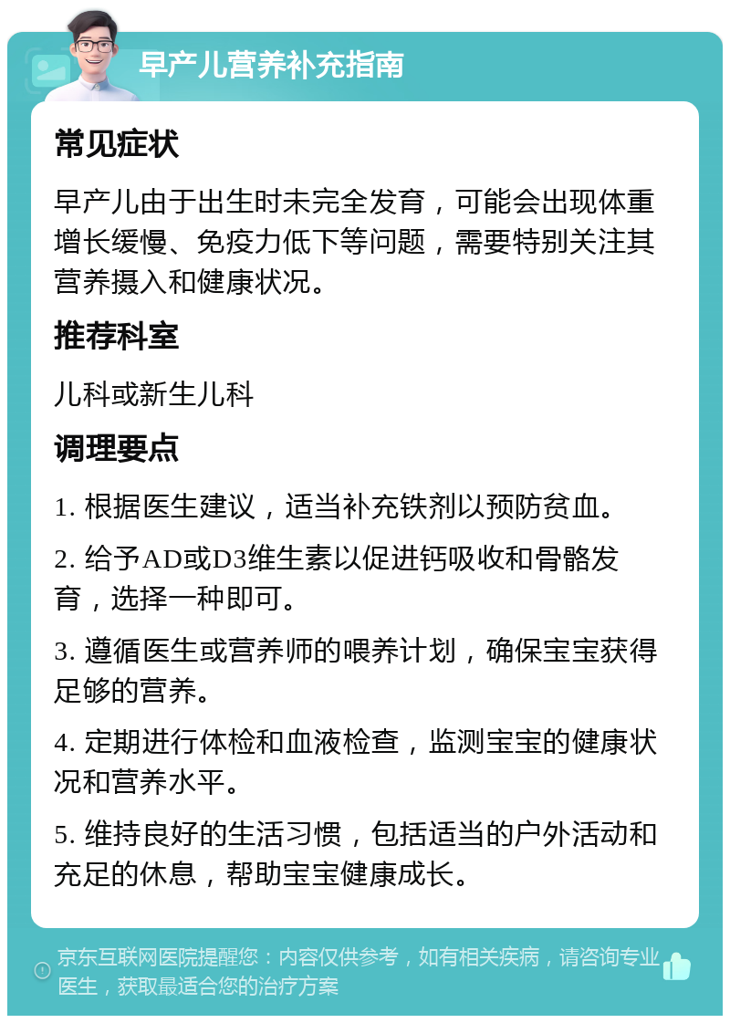 早产儿营养补充指南 常见症状 早产儿由于出生时未完全发育，可能会出现体重增长缓慢、免疫力低下等问题，需要特别关注其营养摄入和健康状况。 推荐科室 儿科或新生儿科 调理要点 1. 根据医生建议，适当补充铁剂以预防贫血。 2. 给予AD或D3维生素以促进钙吸收和骨骼发育，选择一种即可。 3. 遵循医生或营养师的喂养计划，确保宝宝获得足够的营养。 4. 定期进行体检和血液检查，监测宝宝的健康状况和营养水平。 5. 维持良好的生活习惯，包括适当的户外活动和充足的休息，帮助宝宝健康成长。