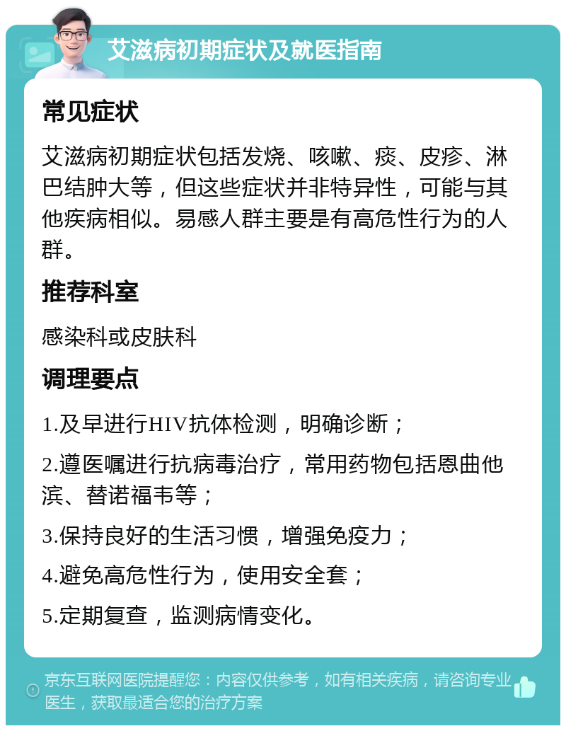 艾滋病初期症状及就医指南 常见症状 艾滋病初期症状包括发烧、咳嗽、痰、皮疹、淋巴结肿大等，但这些症状并非特异性，可能与其他疾病相似。易感人群主要是有高危性行为的人群。 推荐科室 感染科或皮肤科 调理要点 1.及早进行HIV抗体检测，明确诊断； 2.遵医嘱进行抗病毒治疗，常用药物包括恩曲他滨、替诺福韦等； 3.保持良好的生活习惯，增强免疫力； 4.避免高危性行为，使用安全套； 5.定期复查，监测病情变化。