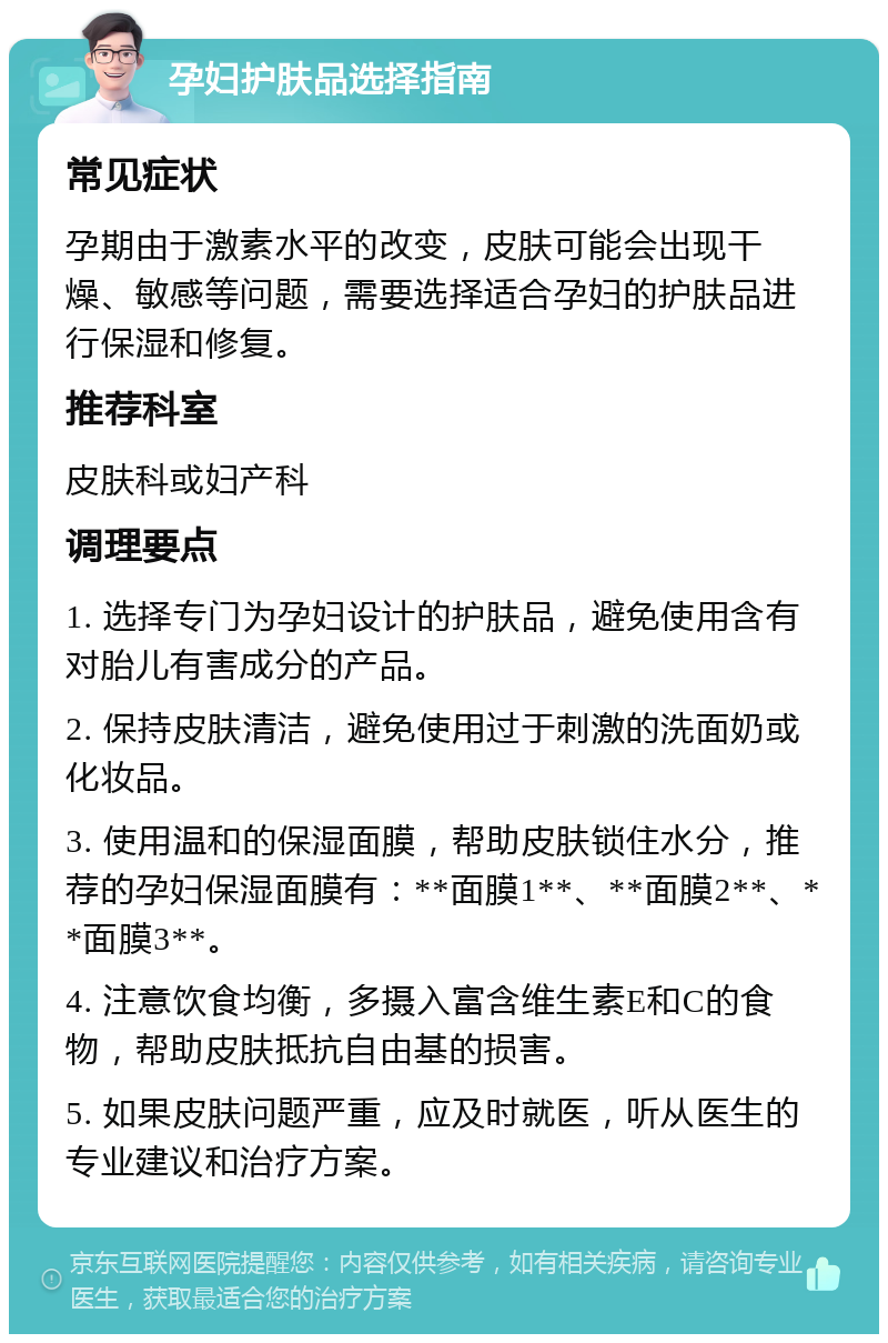 孕妇护肤品选择指南 常见症状 孕期由于激素水平的改变，皮肤可能会出现干燥、敏感等问题，需要选择适合孕妇的护肤品进行保湿和修复。 推荐科室 皮肤科或妇产科 调理要点 1. 选择专门为孕妇设计的护肤品，避免使用含有对胎儿有害成分的产品。 2. 保持皮肤清洁，避免使用过于刺激的洗面奶或化妆品。 3. 使用温和的保湿面膜，帮助皮肤锁住水分，推荐的孕妇保湿面膜有：**面膜1**、**面膜2**、**面膜3**。 4. 注意饮食均衡，多摄入富含维生素E和C的食物，帮助皮肤抵抗自由基的损害。 5. 如果皮肤问题严重，应及时就医，听从医生的专业建议和治疗方案。