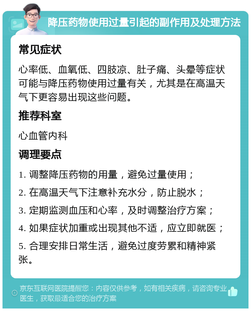 降压药物使用过量引起的副作用及处理方法 常见症状 心率低、血氧低、四肢凉、肚子痛、头晕等症状可能与降压药物使用过量有关，尤其是在高温天气下更容易出现这些问题。 推荐科室 心血管内科 调理要点 1. 调整降压药物的用量，避免过量使用； 2. 在高温天气下注意补充水分，防止脱水； 3. 定期监测血压和心率，及时调整治疗方案； 4. 如果症状加重或出现其他不适，应立即就医； 5. 合理安排日常生活，避免过度劳累和精神紧张。