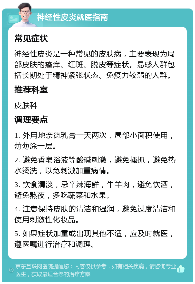 神经性皮炎就医指南 常见症状 神经性皮炎是一种常见的皮肤病，主要表现为局部皮肤的瘙痒、红斑、脱皮等症状。易感人群包括长期处于精神紧张状态、免疫力较弱的人群。 推荐科室 皮肤科 调理要点 1. 外用地奈德乳膏一天两次，局部小面积使用，薄薄涂一层。 2. 避免香皂浴液等酸碱刺激，避免搔抓，避免热水烫洗，以免刺激加重病情。 3. 饮食清淡，忌辛辣海鲜，牛羊肉，避免饮酒，避免熬夜，多吃蔬菜和水果。 4. 注意保持皮肤的清洁和湿润，避免过度清洁和使用刺激性化妆品。 5. 如果症状加重或出现其他不适，应及时就医，遵医嘱进行治疗和调理。