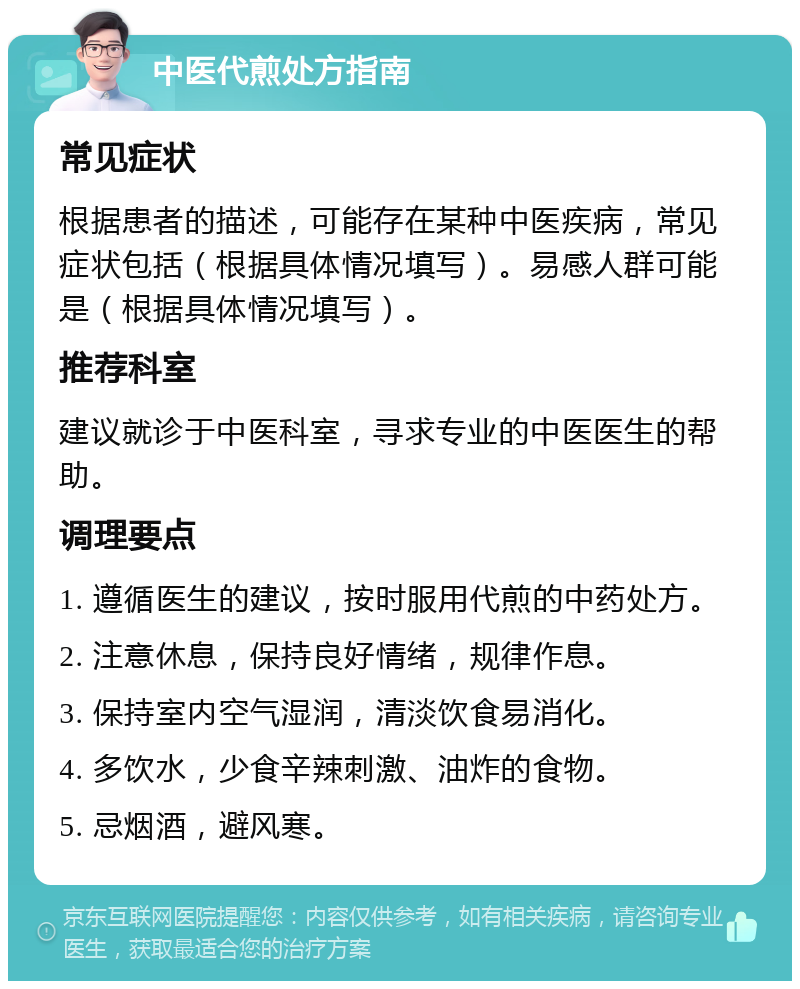 中医代煎处方指南 常见症状 根据患者的描述，可能存在某种中医疾病，常见症状包括（根据具体情况填写）。易感人群可能是（根据具体情况填写）。 推荐科室 建议就诊于中医科室，寻求专业的中医医生的帮助。 调理要点 1. 遵循医生的建议，按时服用代煎的中药处方。 2. 注意休息，保持良好情绪，规律作息。 3. 保持室内空气湿润，清淡饮食易消化。 4. 多饮水，少食辛辣刺激、油炸的食物。 5. 忌烟酒，避风寒。