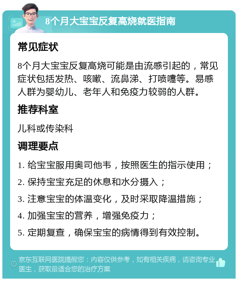 8个月大宝宝反复高烧就医指南 常见症状 8个月大宝宝反复高烧可能是由流感引起的，常见症状包括发热、咳嗽、流鼻涕、打喷嚏等。易感人群为婴幼儿、老年人和免疫力较弱的人群。 推荐科室 儿科或传染科 调理要点 1. 给宝宝服用奥司他韦，按照医生的指示使用； 2. 保持宝宝充足的休息和水分摄入； 3. 注意宝宝的体温变化，及时采取降温措施； 4. 加强宝宝的营养，增强免疫力； 5. 定期复查，确保宝宝的病情得到有效控制。