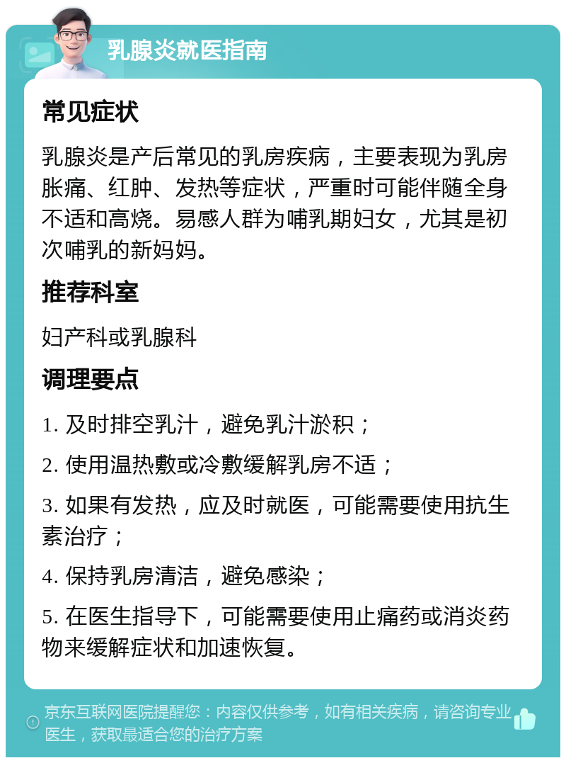 乳腺炎就医指南 常见症状 乳腺炎是产后常见的乳房疾病，主要表现为乳房胀痛、红肿、发热等症状，严重时可能伴随全身不适和高烧。易感人群为哺乳期妇女，尤其是初次哺乳的新妈妈。 推荐科室 妇产科或乳腺科 调理要点 1. 及时排空乳汁，避免乳汁淤积； 2. 使用温热敷或冷敷缓解乳房不适； 3. 如果有发热，应及时就医，可能需要使用抗生素治疗； 4. 保持乳房清洁，避免感染； 5. 在医生指导下，可能需要使用止痛药或消炎药物来缓解症状和加速恢复。