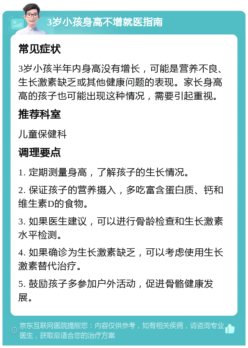 3岁小孩身高不增就医指南 常见症状 3岁小孩半年内身高没有增长，可能是营养不良、生长激素缺乏或其他健康问题的表现。家长身高高的孩子也可能出现这种情况，需要引起重视。 推荐科室 儿童保健科 调理要点 1. 定期测量身高，了解孩子的生长情况。 2. 保证孩子的营养摄入，多吃富含蛋白质、钙和维生素D的食物。 3. 如果医生建议，可以进行骨龄检查和生长激素水平检测。 4. 如果确诊为生长激素缺乏，可以考虑使用生长激素替代治疗。 5. 鼓励孩子多参加户外活动，促进骨骼健康发展。