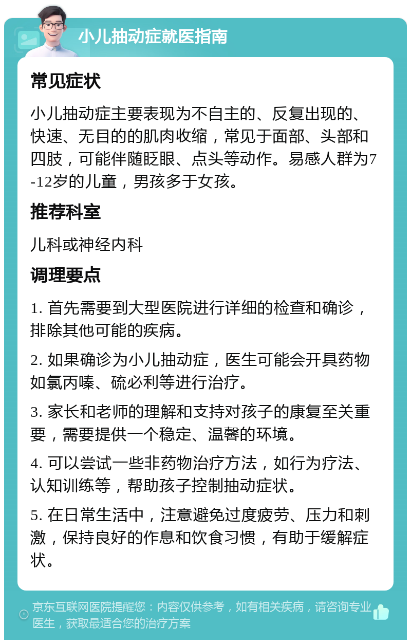 小儿抽动症就医指南 常见症状 小儿抽动症主要表现为不自主的、反复出现的、快速、无目的的肌肉收缩，常见于面部、头部和四肢，可能伴随眨眼、点头等动作。易感人群为7-12岁的儿童，男孩多于女孩。 推荐科室 儿科或神经内科 调理要点 1. 首先需要到大型医院进行详细的检查和确诊，排除其他可能的疾病。 2. 如果确诊为小儿抽动症，医生可能会开具药物如氯丙嗪、硫必利等进行治疗。 3. 家长和老师的理解和支持对孩子的康复至关重要，需要提供一个稳定、温馨的环境。 4. 可以尝试一些非药物治疗方法，如行为疗法、认知训练等，帮助孩子控制抽动症状。 5. 在日常生活中，注意避免过度疲劳、压力和刺激，保持良好的作息和饮食习惯，有助于缓解症状。