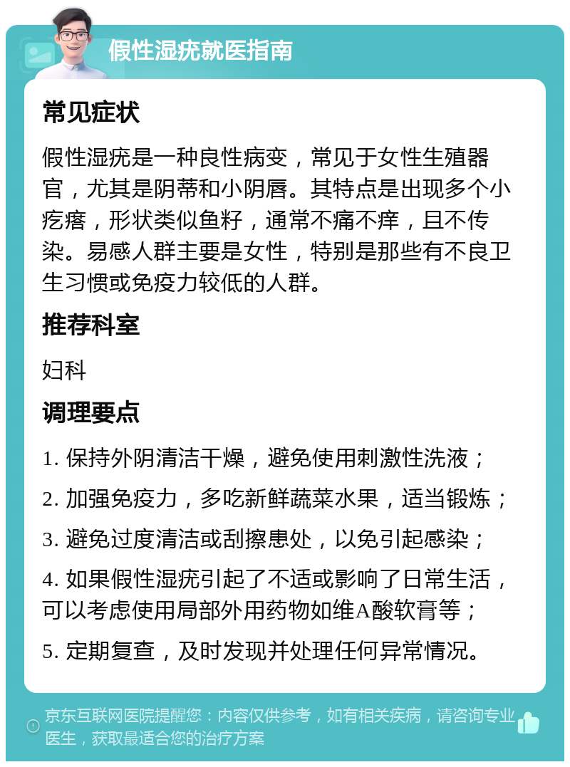 假性湿疣就医指南 常见症状 假性湿疣是一种良性病变，常见于女性生殖器官，尤其是阴蒂和小阴唇。其特点是出现多个小疙瘩，形状类似鱼籽，通常不痛不痒，且不传染。易感人群主要是女性，特别是那些有不良卫生习惯或免疫力较低的人群。 推荐科室 妇科 调理要点 1. 保持外阴清洁干燥，避免使用刺激性洗液； 2. 加强免疫力，多吃新鲜蔬菜水果，适当锻炼； 3. 避免过度清洁或刮擦患处，以免引起感染； 4. 如果假性湿疣引起了不适或影响了日常生活，可以考虑使用局部外用药物如维A酸软膏等； 5. 定期复查，及时发现并处理任何异常情况。