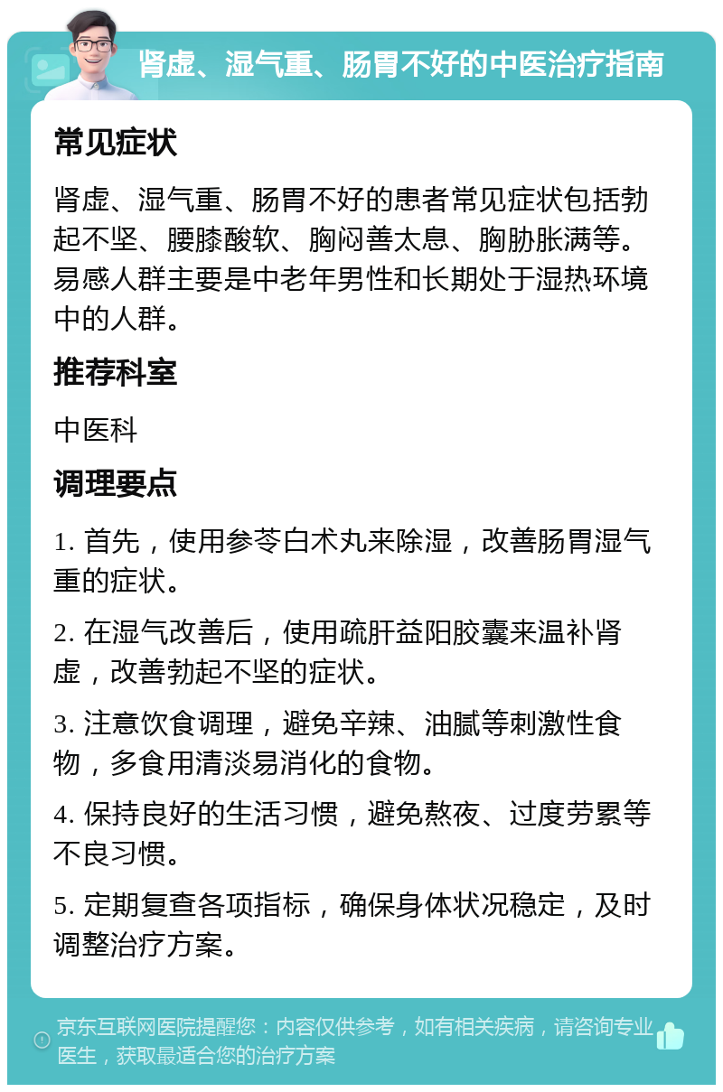 肾虚、湿气重、肠胃不好的中医治疗指南 常见症状 肾虚、湿气重、肠胃不好的患者常见症状包括勃起不坚、腰膝酸软、胸闷善太息、胸胁胀满等。易感人群主要是中老年男性和长期处于湿热环境中的人群。 推荐科室 中医科 调理要点 1. 首先，使用参苓白术丸来除湿，改善肠胃湿气重的症状。 2. 在湿气改善后，使用疏肝益阳胶囊来温补肾虚，改善勃起不坚的症状。 3. 注意饮食调理，避免辛辣、油腻等刺激性食物，多食用清淡易消化的食物。 4. 保持良好的生活习惯，避免熬夜、过度劳累等不良习惯。 5. 定期复查各项指标，确保身体状况稳定，及时调整治疗方案。