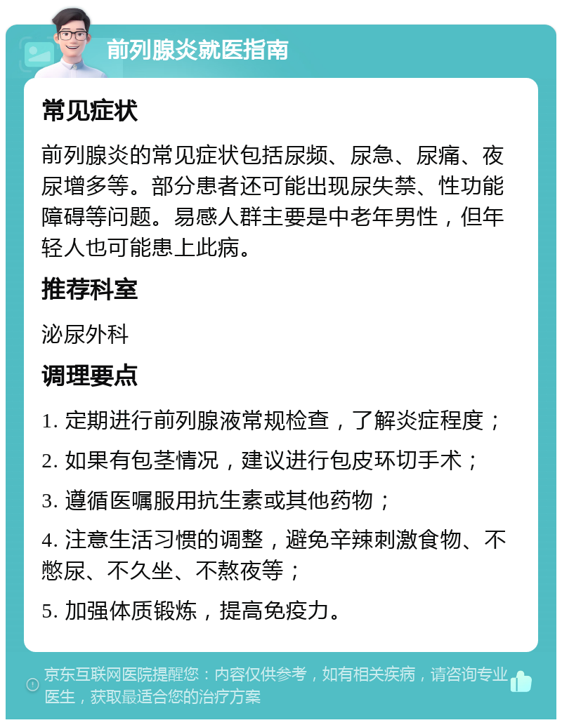 前列腺炎就医指南 常见症状 前列腺炎的常见症状包括尿频、尿急、尿痛、夜尿增多等。部分患者还可能出现尿失禁、性功能障碍等问题。易感人群主要是中老年男性，但年轻人也可能患上此病。 推荐科室 泌尿外科 调理要点 1. 定期进行前列腺液常规检查，了解炎症程度； 2. 如果有包茎情况，建议进行包皮环切手术； 3. 遵循医嘱服用抗生素或其他药物； 4. 注意生活习惯的调整，避免辛辣刺激食物、不憋尿、不久坐、不熬夜等； 5. 加强体质锻炼，提高免疫力。