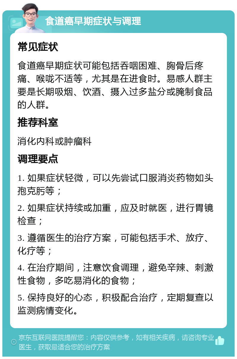 食道癌早期症状与调理 常见症状 食道癌早期症状可能包括吞咽困难、胸骨后疼痛、喉咙不适等，尤其是在进食时。易感人群主要是长期吸烟、饮酒、摄入过多盐分或腌制食品的人群。 推荐科室 消化内科或肿瘤科 调理要点 1. 如果症状轻微，可以先尝试口服消炎药物如头孢克肟等； 2. 如果症状持续或加重，应及时就医，进行胃镜检查； 3. 遵循医生的治疗方案，可能包括手术、放疗、化疗等； 4. 在治疗期间，注意饮食调理，避免辛辣、刺激性食物，多吃易消化的食物； 5. 保持良好的心态，积极配合治疗，定期复查以监测病情变化。