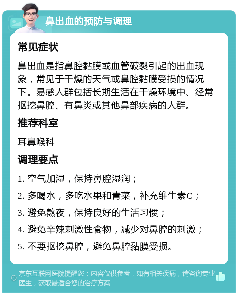 鼻出血的预防与调理 常见症状 鼻出血是指鼻腔黏膜或血管破裂引起的出血现象，常见于干燥的天气或鼻腔黏膜受损的情况下。易感人群包括长期生活在干燥环境中、经常抠挖鼻腔、有鼻炎或其他鼻部疾病的人群。 推荐科室 耳鼻喉科 调理要点 1. 空气加湿，保持鼻腔湿润； 2. 多喝水，多吃水果和青菜，补充维生素C； 3. 避免熬夜，保持良好的生活习惯； 4. 避免辛辣刺激性食物，减少对鼻腔的刺激； 5. 不要抠挖鼻腔，避免鼻腔黏膜受损。