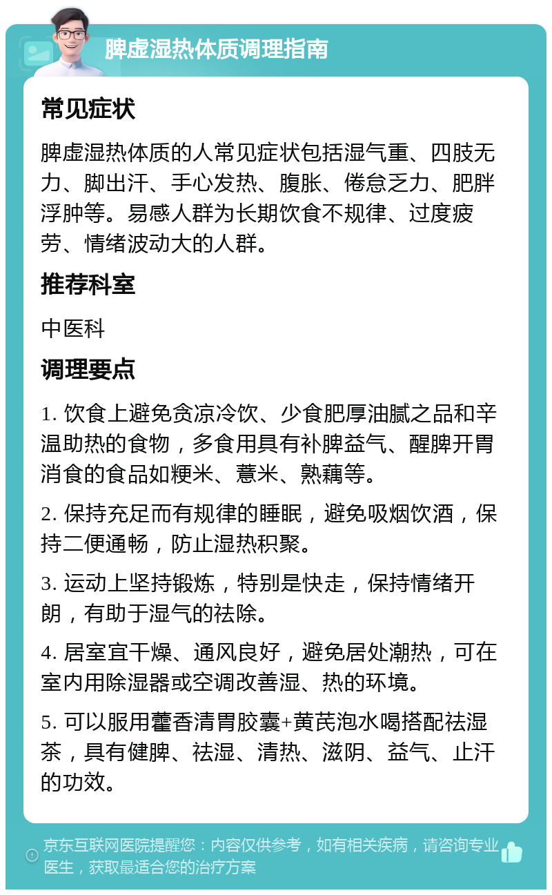 脾虚湿热体质调理指南 常见症状 脾虚湿热体质的人常见症状包括湿气重、四肢无力、脚出汗、手心发热、腹胀、倦怠乏力、肥胖浮肿等。易感人群为长期饮食不规律、过度疲劳、情绪波动大的人群。 推荐科室 中医科 调理要点 1. 饮食上避免贪凉冷饮、少食肥厚油腻之品和辛温助热的食物，多食用具有补脾益气、醒脾开胃消食的食品如粳米、薏米、熟藕等。 2. 保持充足而有规律的睡眠，避免吸烟饮酒，保持二便通畅，防止湿热积聚。 3. 运动上坚持锻炼，特别是快走，保持情绪开朗，有助于湿气的祛除。 4. 居室宜干燥、通风良好，避免居处潮热，可在室内用除湿器或空调改善湿、热的环境。 5. 可以服用藿香清胃胶囊+黄芪泡水喝搭配祛湿茶，具有健脾、祛湿、清热、滋阴、益气、止汗的功效。