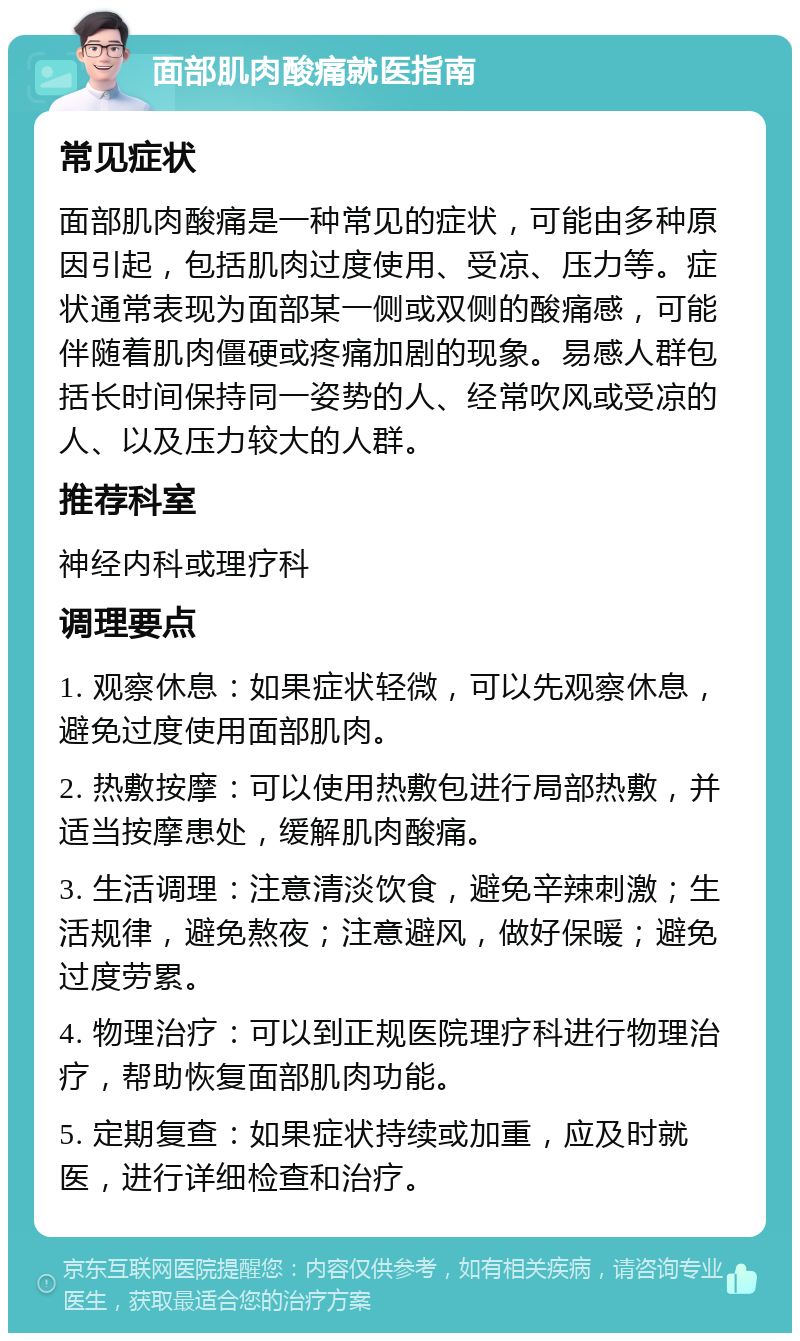 面部肌肉酸痛就医指南 常见症状 面部肌肉酸痛是一种常见的症状，可能由多种原因引起，包括肌肉过度使用、受凉、压力等。症状通常表现为面部某一侧或双侧的酸痛感，可能伴随着肌肉僵硬或疼痛加剧的现象。易感人群包括长时间保持同一姿势的人、经常吹风或受凉的人、以及压力较大的人群。 推荐科室 神经内科或理疗科 调理要点 1. 观察休息：如果症状轻微，可以先观察休息，避免过度使用面部肌肉。 2. 热敷按摩：可以使用热敷包进行局部热敷，并适当按摩患处，缓解肌肉酸痛。 3. 生活调理：注意清淡饮食，避免辛辣刺激；生活规律，避免熬夜；注意避风，做好保暖；避免过度劳累。 4. 物理治疗：可以到正规医院理疗科进行物理治疗，帮助恢复面部肌肉功能。 5. 定期复查：如果症状持续或加重，应及时就医，进行详细检查和治疗。