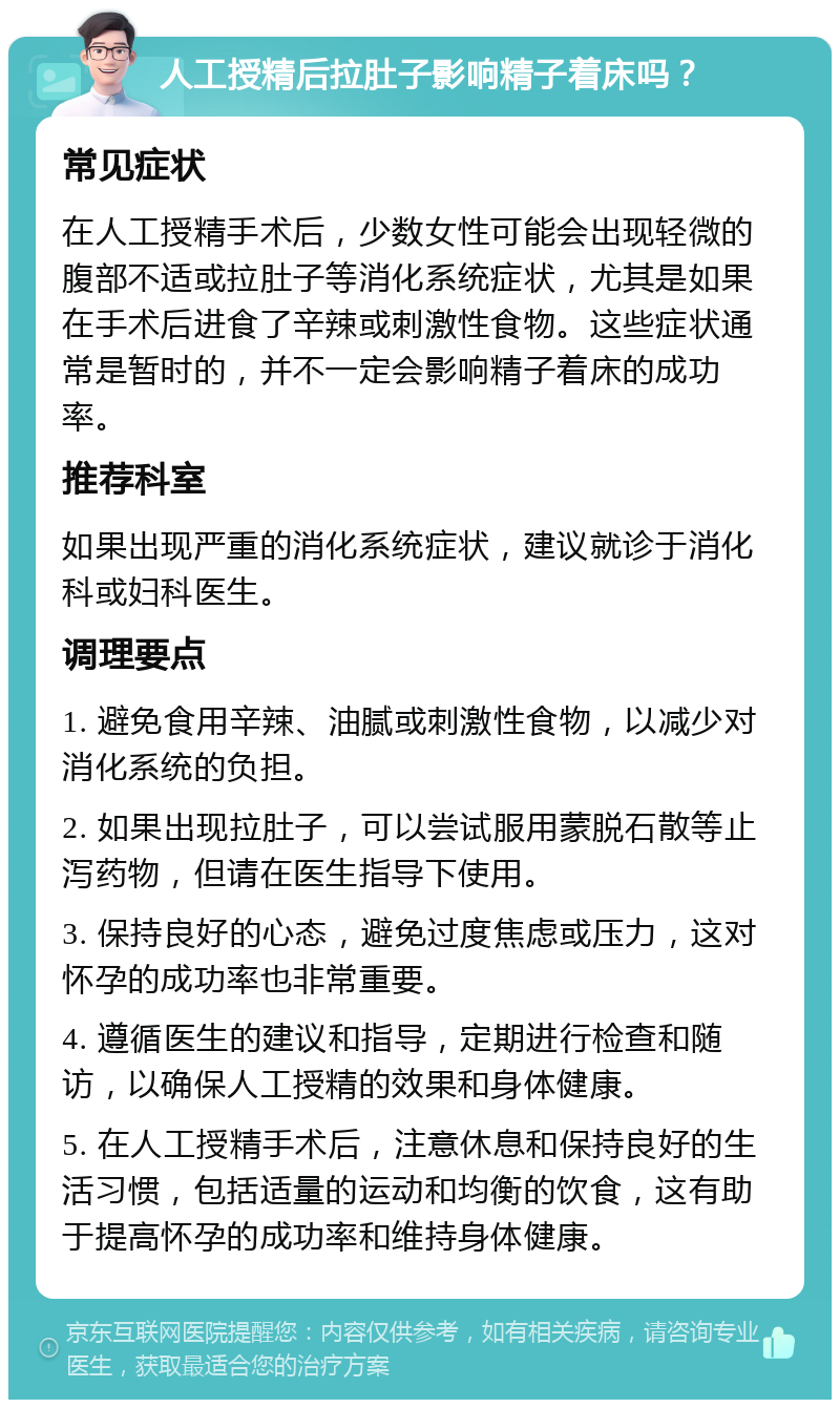 人工授精后拉肚子影响精子着床吗？ 常见症状 在人工授精手术后，少数女性可能会出现轻微的腹部不适或拉肚子等消化系统症状，尤其是如果在手术后进食了辛辣或刺激性食物。这些症状通常是暂时的，并不一定会影响精子着床的成功率。 推荐科室 如果出现严重的消化系统症状，建议就诊于消化科或妇科医生。 调理要点 1. 避免食用辛辣、油腻或刺激性食物，以减少对消化系统的负担。 2. 如果出现拉肚子，可以尝试服用蒙脱石散等止泻药物，但请在医生指导下使用。 3. 保持良好的心态，避免过度焦虑或压力，这对怀孕的成功率也非常重要。 4. 遵循医生的建议和指导，定期进行检查和随访，以确保人工授精的效果和身体健康。 5. 在人工授精手术后，注意休息和保持良好的生活习惯，包括适量的运动和均衡的饮食，这有助于提高怀孕的成功率和维持身体健康。