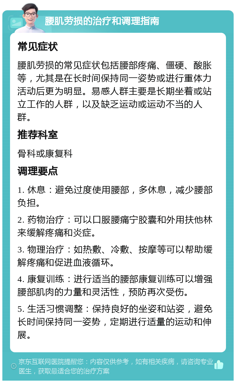 腰肌劳损的治疗和调理指南 常见症状 腰肌劳损的常见症状包括腰部疼痛、僵硬、酸胀等，尤其是在长时间保持同一姿势或进行重体力活动后更为明显。易感人群主要是长期坐着或站立工作的人群，以及缺乏运动或运动不当的人群。 推荐科室 骨科或康复科 调理要点 1. 休息：避免过度使用腰部，多休息，减少腰部负担。 2. 药物治疗：可以口服腰痛宁胶囊和外用扶他林来缓解疼痛和炎症。 3. 物理治疗：如热敷、冷敷、按摩等可以帮助缓解疼痛和促进血液循环。 4. 康复训练：进行适当的腰部康复训练可以增强腰部肌肉的力量和灵活性，预防再次受伤。 5. 生活习惯调整：保持良好的坐姿和站姿，避免长时间保持同一姿势，定期进行适量的运动和伸展。