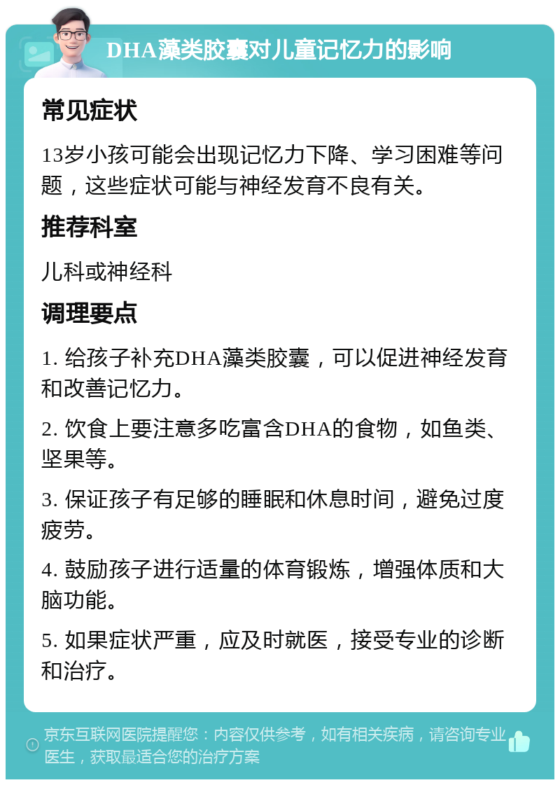 DHA藻类胶囊对儿童记忆力的影响 常见症状 13岁小孩可能会出现记忆力下降、学习困难等问题，这些症状可能与神经发育不良有关。 推荐科室 儿科或神经科 调理要点 1. 给孩子补充DHA藻类胶囊，可以促进神经发育和改善记忆力。 2. 饮食上要注意多吃富含DHA的食物，如鱼类、坚果等。 3. 保证孩子有足够的睡眠和休息时间，避免过度疲劳。 4. 鼓励孩子进行适量的体育锻炼，增强体质和大脑功能。 5. 如果症状严重，应及时就医，接受专业的诊断和治疗。