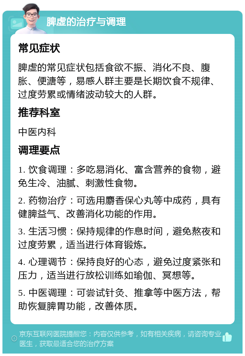 脾虚的治疗与调理 常见症状 脾虚的常见症状包括食欲不振、消化不良、腹胀、便溏等，易感人群主要是长期饮食不规律、过度劳累或情绪波动较大的人群。 推荐科室 中医内科 调理要点 1. 饮食调理：多吃易消化、富含营养的食物，避免生冷、油腻、刺激性食物。 2. 药物治疗：可选用麝香保心丸等中成药，具有健脾益气、改善消化功能的作用。 3. 生活习惯：保持规律的作息时间，避免熬夜和过度劳累，适当进行体育锻炼。 4. 心理调节：保持良好的心态，避免过度紧张和压力，适当进行放松训练如瑜伽、冥想等。 5. 中医调理：可尝试针灸、推拿等中医方法，帮助恢复脾胃功能，改善体质。