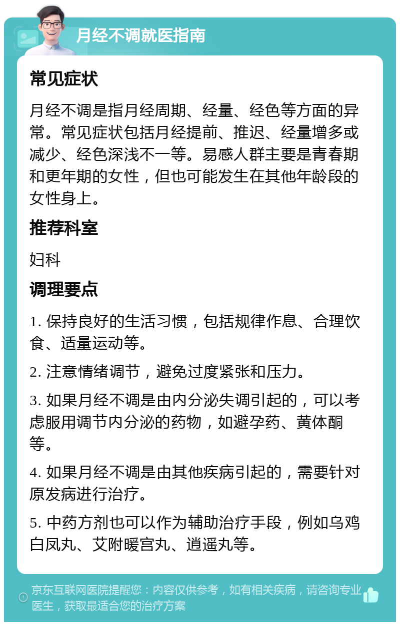 月经不调就医指南 常见症状 月经不调是指月经周期、经量、经色等方面的异常。常见症状包括月经提前、推迟、经量增多或减少、经色深浅不一等。易感人群主要是青春期和更年期的女性，但也可能发生在其他年龄段的女性身上。 推荐科室 妇科 调理要点 1. 保持良好的生活习惯，包括规律作息、合理饮食、适量运动等。 2. 注意情绪调节，避免过度紧张和压力。 3. 如果月经不调是由内分泌失调引起的，可以考虑服用调节内分泌的药物，如避孕药、黄体酮等。 4. 如果月经不调是由其他疾病引起的，需要针对原发病进行治疗。 5. 中药方剂也可以作为辅助治疗手段，例如乌鸡白凤丸、艾附暖宫丸、逍遥丸等。