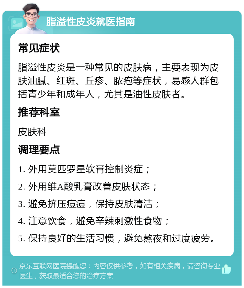 脂溢性皮炎就医指南 常见症状 脂溢性皮炎是一种常见的皮肤病，主要表现为皮肤油腻、红斑、丘疹、脓疱等症状，易感人群包括青少年和成年人，尤其是油性皮肤者。 推荐科室 皮肤科 调理要点 1. 外用莫匹罗星软膏控制炎症； 2. 外用维A酸乳膏改善皮肤状态； 3. 避免挤压痘痘，保持皮肤清洁； 4. 注意饮食，避免辛辣刺激性食物； 5. 保持良好的生活习惯，避免熬夜和过度疲劳。