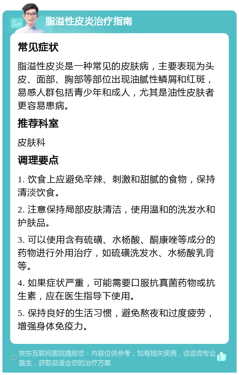 脂溢性皮炎治疗指南 常见症状 脂溢性皮炎是一种常见的皮肤病，主要表现为头皮、面部、胸部等部位出现油腻性鳞屑和红斑，易感人群包括青少年和成人，尤其是油性皮肤者更容易患病。 推荐科室 皮肤科 调理要点 1. 饮食上应避免辛辣、刺激和甜腻的食物，保持清淡饮食。 2. 注意保持局部皮肤清洁，使用温和的洗发水和护肤品。 3. 可以使用含有硫磺、水杨酸、酮康唑等成分的药物进行外用治疗，如硫磺洗发水、水杨酸乳膏等。 4. 如果症状严重，可能需要口服抗真菌药物或抗生素，应在医生指导下使用。 5. 保持良好的生活习惯，避免熬夜和过度疲劳，增强身体免疫力。