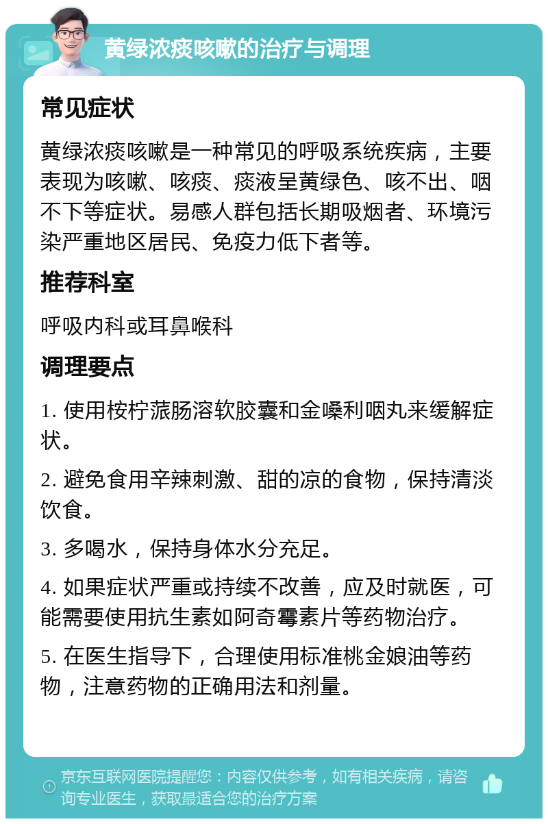 黄绿浓痰咳嗽的治疗与调理 常见症状 黄绿浓痰咳嗽是一种常见的呼吸系统疾病，主要表现为咳嗽、咳痰、痰液呈黄绿色、咳不出、咽不下等症状。易感人群包括长期吸烟者、环境污染严重地区居民、免疫力低下者等。 推荐科室 呼吸内科或耳鼻喉科 调理要点 1. 使用桉柠蒎肠溶软胶囊和金嗓利咽丸来缓解症状。 2. 避免食用辛辣刺激、甜的凉的食物，保持清淡饮食。 3. 多喝水，保持身体水分充足。 4. 如果症状严重或持续不改善，应及时就医，可能需要使用抗生素如阿奇霉素片等药物治疗。 5. 在医生指导下，合理使用标准桃金娘油等药物，注意药物的正确用法和剂量。