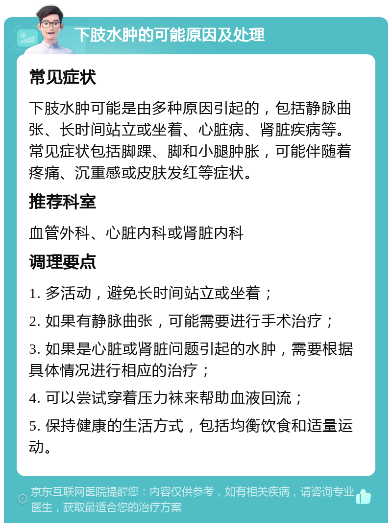 下肢水肿的可能原因及处理 常见症状 下肢水肿可能是由多种原因引起的，包括静脉曲张、长时间站立或坐着、心脏病、肾脏疾病等。常见症状包括脚踝、脚和小腿肿胀，可能伴随着疼痛、沉重感或皮肤发红等症状。 推荐科室 血管外科、心脏内科或肾脏内科 调理要点 1. 多活动，避免长时间站立或坐着； 2. 如果有静脉曲张，可能需要进行手术治疗； 3. 如果是心脏或肾脏问题引起的水肿，需要根据具体情况进行相应的治疗； 4. 可以尝试穿着压力袜来帮助血液回流； 5. 保持健康的生活方式，包括均衡饮食和适量运动。