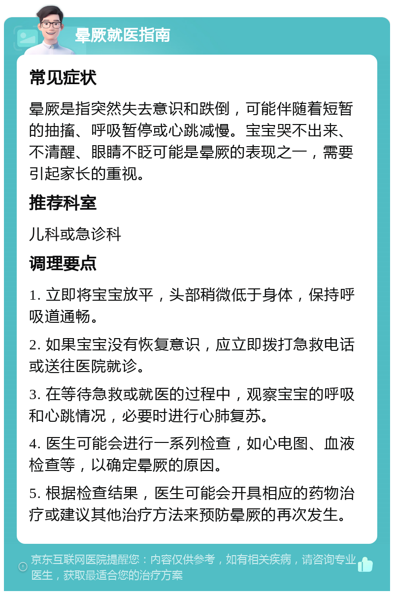 晕厥就医指南 常见症状 晕厥是指突然失去意识和跌倒，可能伴随着短暂的抽搐、呼吸暂停或心跳减慢。宝宝哭不出来、不清醒、眼睛不眨可能是晕厥的表现之一，需要引起家长的重视。 推荐科室 儿科或急诊科 调理要点 1. 立即将宝宝放平，头部稍微低于身体，保持呼吸道通畅。 2. 如果宝宝没有恢复意识，应立即拨打急救电话或送往医院就诊。 3. 在等待急救或就医的过程中，观察宝宝的呼吸和心跳情况，必要时进行心肺复苏。 4. 医生可能会进行一系列检查，如心电图、血液检查等，以确定晕厥的原因。 5. 根据检查结果，医生可能会开具相应的药物治疗或建议其他治疗方法来预防晕厥的再次发生。