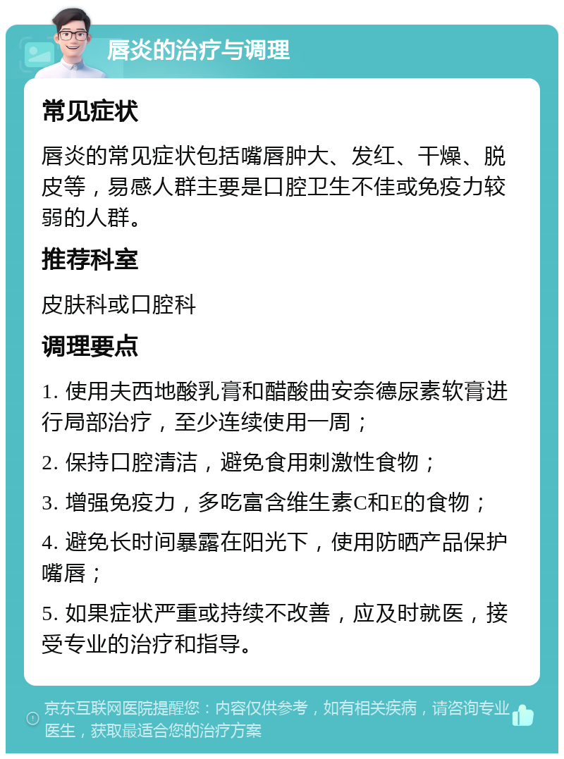 唇炎的治疗与调理 常见症状 唇炎的常见症状包括嘴唇肿大、发红、干燥、脱皮等，易感人群主要是口腔卫生不佳或免疫力较弱的人群。 推荐科室 皮肤科或口腔科 调理要点 1. 使用夫西地酸乳膏和醋酸曲安奈德尿素软膏进行局部治疗，至少连续使用一周； 2. 保持口腔清洁，避免食用刺激性食物； 3. 增强免疫力，多吃富含维生素C和E的食物； 4. 避免长时间暴露在阳光下，使用防晒产品保护嘴唇； 5. 如果症状严重或持续不改善，应及时就医，接受专业的治疗和指导。