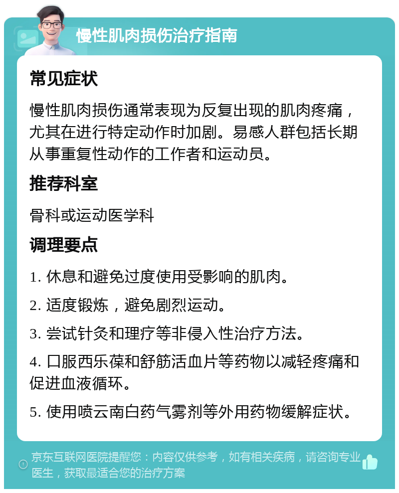 慢性肌肉损伤治疗指南 常见症状 慢性肌肉损伤通常表现为反复出现的肌肉疼痛，尤其在进行特定动作时加剧。易感人群包括长期从事重复性动作的工作者和运动员。 推荐科室 骨科或运动医学科 调理要点 1. 休息和避免过度使用受影响的肌肉。 2. 适度锻炼，避免剧烈运动。 3. 尝试针灸和理疗等非侵入性治疗方法。 4. 口服西乐葆和舒筋活血片等药物以减轻疼痛和促进血液循环。 5. 使用喷云南白药气雾剂等外用药物缓解症状。