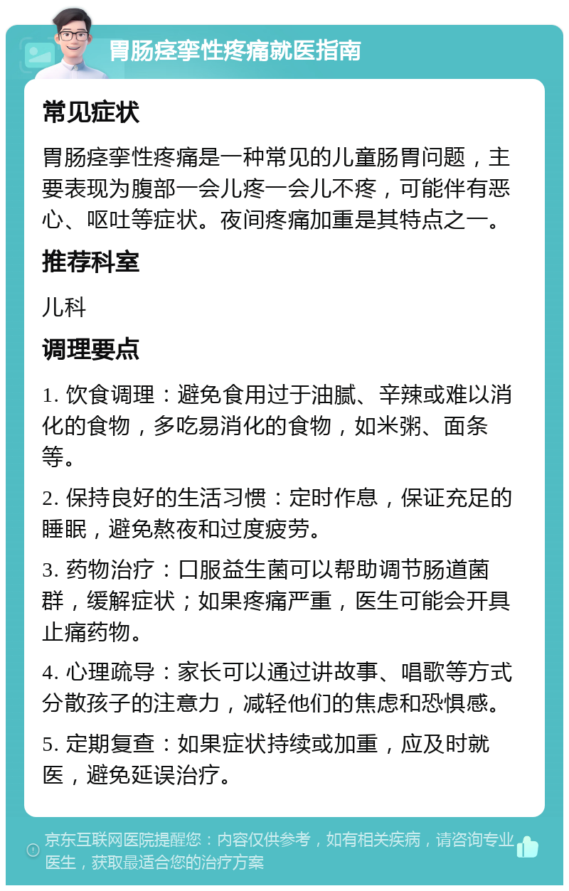 胃肠痉挛性疼痛就医指南 常见症状 胃肠痉挛性疼痛是一种常见的儿童肠胃问题，主要表现为腹部一会儿疼一会儿不疼，可能伴有恶心、呕吐等症状。夜间疼痛加重是其特点之一。 推荐科室 儿科 调理要点 1. 饮食调理：避免食用过于油腻、辛辣或难以消化的食物，多吃易消化的食物，如米粥、面条等。 2. 保持良好的生活习惯：定时作息，保证充足的睡眠，避免熬夜和过度疲劳。 3. 药物治疗：口服益生菌可以帮助调节肠道菌群，缓解症状；如果疼痛严重，医生可能会开具止痛药物。 4. 心理疏导：家长可以通过讲故事、唱歌等方式分散孩子的注意力，减轻他们的焦虑和恐惧感。 5. 定期复查：如果症状持续或加重，应及时就医，避免延误治疗。