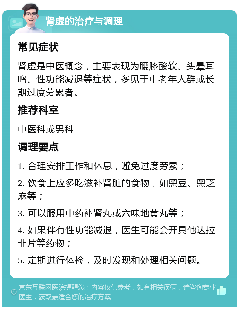 肾虚的治疗与调理 常见症状 肾虚是中医概念，主要表现为腰膝酸软、头晕耳鸣、性功能减退等症状，多见于中老年人群或长期过度劳累者。 推荐科室 中医科或男科 调理要点 1. 合理安排工作和休息，避免过度劳累； 2. 饮食上应多吃滋补肾脏的食物，如黑豆、黑芝麻等； 3. 可以服用中药补肾丸或六味地黄丸等； 4. 如果伴有性功能减退，医生可能会开具他达拉非片等药物； 5. 定期进行体检，及时发现和处理相关问题。