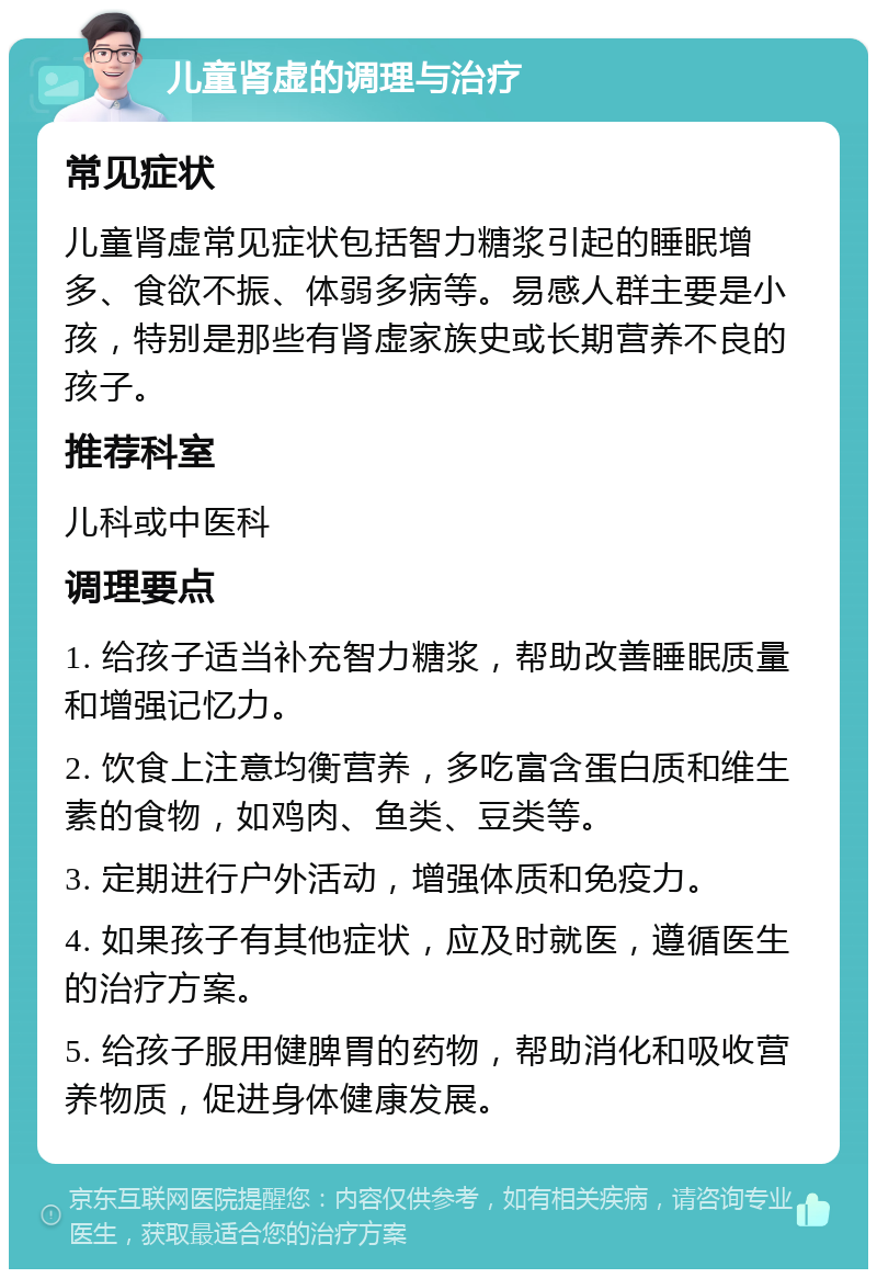 儿童肾虚的调理与治疗 常见症状 儿童肾虚常见症状包括智力糖浆引起的睡眠增多、食欲不振、体弱多病等。易感人群主要是小孩，特别是那些有肾虚家族史或长期营养不良的孩子。 推荐科室 儿科或中医科 调理要点 1. 给孩子适当补充智力糖浆，帮助改善睡眠质量和增强记忆力。 2. 饮食上注意均衡营养，多吃富含蛋白质和维生素的食物，如鸡肉、鱼类、豆类等。 3. 定期进行户外活动，增强体质和免疫力。 4. 如果孩子有其他症状，应及时就医，遵循医生的治疗方案。 5. 给孩子服用健脾胃的药物，帮助消化和吸收营养物质，促进身体健康发展。