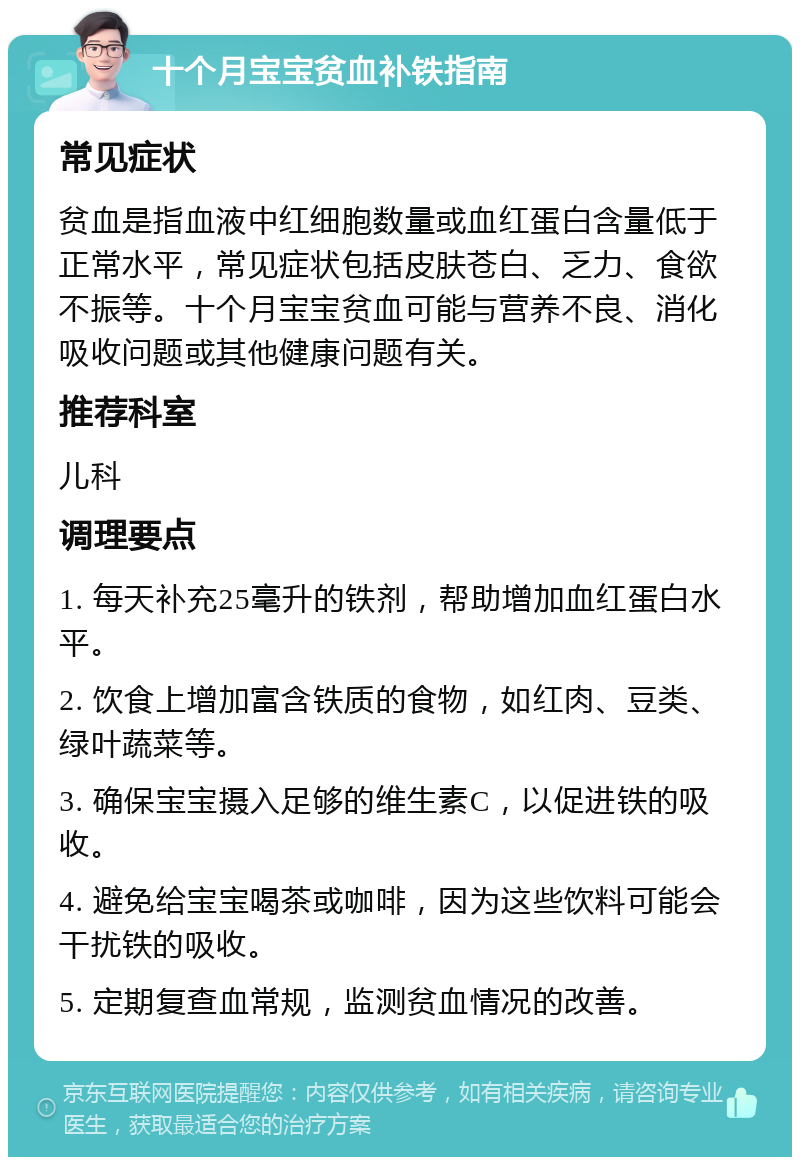 十个月宝宝贫血补铁指南 常见症状 贫血是指血液中红细胞数量或血红蛋白含量低于正常水平，常见症状包括皮肤苍白、乏力、食欲不振等。十个月宝宝贫血可能与营养不良、消化吸收问题或其他健康问题有关。 推荐科室 儿科 调理要点 1. 每天补充25毫升的铁剂，帮助增加血红蛋白水平。 2. 饮食上增加富含铁质的食物，如红肉、豆类、绿叶蔬菜等。 3. 确保宝宝摄入足够的维生素C，以促进铁的吸收。 4. 避免给宝宝喝茶或咖啡，因为这些饮料可能会干扰铁的吸收。 5. 定期复查血常规，监测贫血情况的改善。