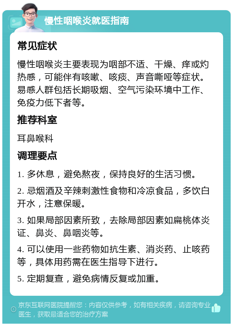 慢性咽喉炎就医指南 常见症状 慢性咽喉炎主要表现为咽部不适、干燥、痒或灼热感，可能伴有咳嗽、咳痰、声音嘶哑等症状。易感人群包括长期吸烟、空气污染环境中工作、免疫力低下者等。 推荐科室 耳鼻喉科 调理要点 1. 多休息，避免熬夜，保持良好的生活习惯。 2. 忌烟酒及辛辣刺激性食物和冷凉食品，多饮白开水，注意保暖。 3. 如果局部因素所致，去除局部因素如扁桃体炎证、鼻炎、鼻咽炎等。 4. 可以使用一些药物如抗生素、消炎药、止咳药等，具体用药需在医生指导下进行。 5. 定期复查，避免病情反复或加重。