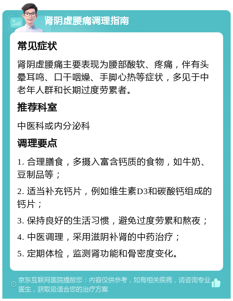 肾阴虚腰痛调理指南 常见症状 肾阴虚腰痛主要表现为腰部酸软、疼痛，伴有头晕耳鸣、口干咽燥、手脚心热等症状，多见于中老年人群和长期过度劳累者。 推荐科室 中医科或内分泌科 调理要点 1. 合理膳食，多摄入富含钙质的食物，如牛奶、豆制品等； 2. 适当补充钙片，例如维生素D3和碳酸钙组成的钙片； 3. 保持良好的生活习惯，避免过度劳累和熬夜； 4. 中医调理，采用滋阴补肾的中药治疗； 5. 定期体检，监测肾功能和骨密度变化。