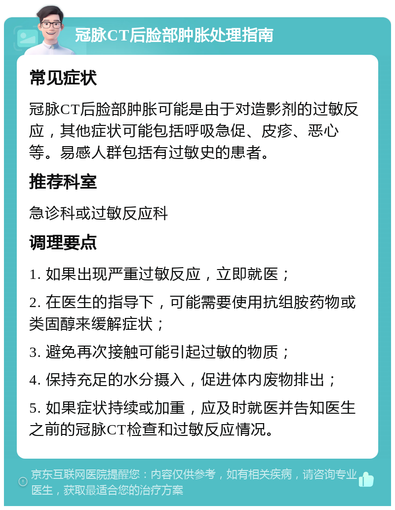 冠脉CT后脸部肿胀处理指南 常见症状 冠脉CT后脸部肿胀可能是由于对造影剂的过敏反应，其他症状可能包括呼吸急促、皮疹、恶心等。易感人群包括有过敏史的患者。 推荐科室 急诊科或过敏反应科 调理要点 1. 如果出现严重过敏反应，立即就医； 2. 在医生的指导下，可能需要使用抗组胺药物或类固醇来缓解症状； 3. 避免再次接触可能引起过敏的物质； 4. 保持充足的水分摄入，促进体内废物排出； 5. 如果症状持续或加重，应及时就医并告知医生之前的冠脉CT检查和过敏反应情况。